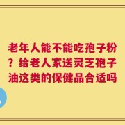 老年人能不能吃孢子粉？给老人家送灵芝孢子油这类的保健品合适吗