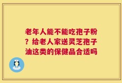 老年人能不能吃孢子粉？给老人家送灵芝孢子油这类的保健品合适吗