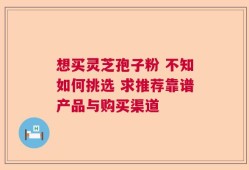 想买灵芝孢子粉 不知如何挑选 求推荐靠谱产品与购买渠道