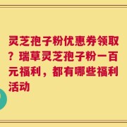 灵芝孢子粉优惠券领取？瑞草灵芝孢子粉一百元福利，都有哪些福利活动