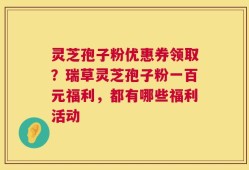 灵芝孢子粉优惠券领取？瑞草灵芝孢子粉一百元福利，都有哪些福利活动