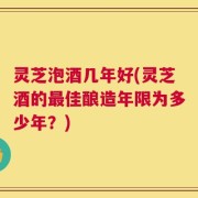 灵芝泡酒几年好(灵芝酒的最佳酿造年限为多少年？)