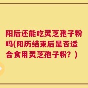 阳后还能吃灵芝孢子粉吗(阳历结束后是否适合食用灵芝孢子粉？)