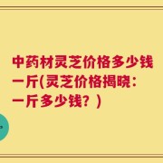 中药材灵芝价格多少钱一斤(灵芝价格揭晓：一斤多少钱？)