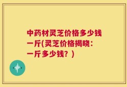 中药材灵芝价格多少钱一斤(灵芝价格揭晓：一斤多少钱？)