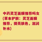 中药灵芝面膜推荐吗女(草本护肤：灵芝面膜推荐，提亮肤色，滋润补水)