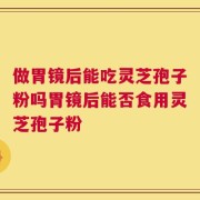 做胃镜后能吃灵芝孢子粉吗胃镜后能否食用灵芝孢子粉