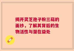 揭开灵芝孢子粉三萜的面纱，了解其背后的生物活性与潜在益处
