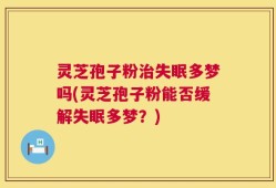 灵芝孢子粉治失眠多梦吗(灵芝孢子粉能否缓解失眠多梦？)
