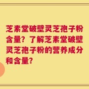 芝素堂破壁灵芝孢子粉含量？了解芝素堂破壁灵芝孢子粉的营养成分和含量？