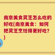 南京美食灵芝怎么吃的好吃(南京美食：如何把灵芝烹饪得更好吃？)