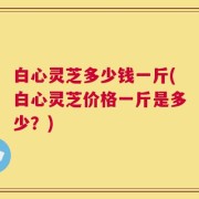 白心灵芝多少钱一斤(白心灵芝价格一斤是多少？)