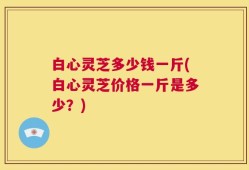 白心灵芝多少钱一斤(白心灵芝价格一斤是多少？)