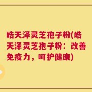 皓天泽灵芝孢子粉(皓天泽灵芝孢子粉：改善免疫力，呵护健康)