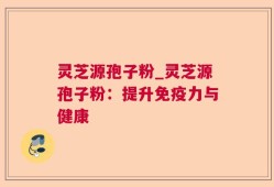 灵芝源孢子粉_灵芝源孢子粉：提升免疫力与健康