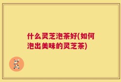 什么灵芝泡茶好(如何泡出美味的灵芝茶)