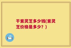 干紫灵芝多少钱(紫灵芝价格是多少？)
