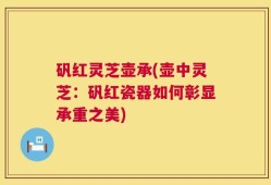 矾红灵芝壶承(壶中灵芝：矾红瓷器如何彰显承重之美)
