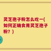 灵芝孢子粉怎么吃一(如何正确食用灵芝孢子粉？)