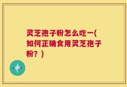灵芝孢子粉怎么吃一(如何正确食用灵芝孢子粉？)