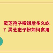 灵芝孢子粉饭后多久吃？灵芝孢子粉如何食用