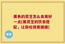 黑色的灵芝怎么食用好一点(黑灵芝的饮食搭配，让你吃得更健康)