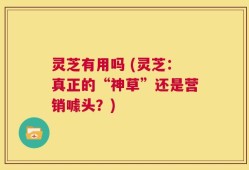 灵芝有用吗 (灵芝：真正的“神草”还是营销噱头？)