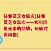 任集灵芝女装店(任集灵芝女装店——大胆运用元素的品牌，玩转时尚风格)