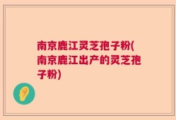 南京鹿江灵芝孢子粉(南京鹿江出产的灵芝孢子粉)