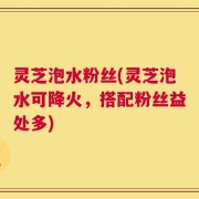 灵芝泡水粉丝(灵芝泡水可降火，搭配粉丝益处多)