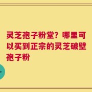 灵芝孢子粉堂？哪里可以买到正宗的灵芝破壁孢子粉
