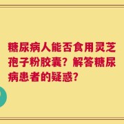糖尿病人能否食用灵芝孢子粉胶囊？解答糖尿病患者的疑惑？