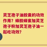 灵芝孢子油胶囊的功效作用？蜂胶蜂蜜加灵芝孢子粉加灵芝孢子油一起吃功效？