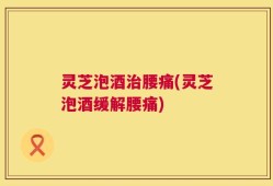 灵芝泡酒治腰痛(灵芝泡酒缓解腰痛)