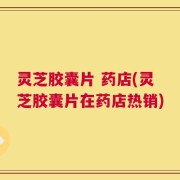 灵芝胶囊片 药店(灵芝胶囊片在药店热销)