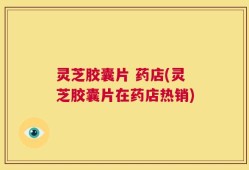 灵芝胶囊片 药店(灵芝胶囊片在药店热销)