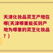 天津化妆品灵芝产地在哪(天津哪里能买到产地为哪里的灵芝化妆品？)