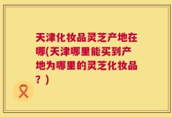 天津化妆品灵芝产地在哪(天津哪里能买到产地为哪里的灵芝化妆品？)