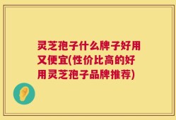 灵芝孢子什么牌子好用又便宜(性价比高的好用灵芝孢子品牌推荐)