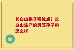 长白山孢子粉优点？长白山生产的灵芝孢子粉怎么样