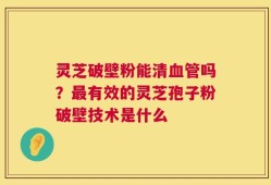 灵芝破壁粉能清血管吗？最有效的灵芝孢子粉破壁技术是什么