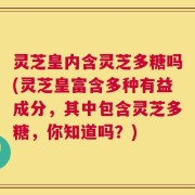 灵芝皇内含灵芝多糖吗(灵芝皇富含多种有益成分，其中包含灵芝多糖，你知道吗？)