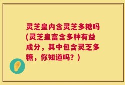 灵芝皇内含灵芝多糖吗(灵芝皇富含多种有益成分，其中包含灵芝多糖，你知道吗？)