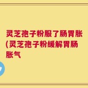 灵芝孢子粉服了肠胃胀(灵芝孢子粉缓解胃肠胀气