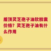 盾顶灵芝孢子油软胶囊价格？灵芝孢子油有什么作用