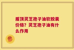 盾顶灵芝孢子油软胶囊价格？灵芝孢子油有什么作用