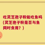 吃灵芝孢子粉能吃鱼吗(灵芝孢子粉是否与鱼同时食用？)