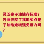 灵芝孢子油储存标准？外婆住院了我能买点孢子油给她增强免疫力吗？