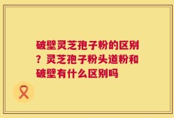 破壁灵芝孢子粉的区别？灵芝孢子粉头道粉和破壁有什么区别吗