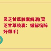 灵芝甘草胶囊解酒(灵芝甘草胶囊：缓解宿醉好帮手)
